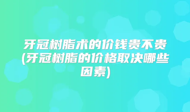 牙冠树脂术的价钱贵不贵(牙冠树脂的价格取决哪些因素)