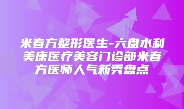 米春方整形医生-六盘水利美康医疗美容门诊部米春方医师人气新秀盘点