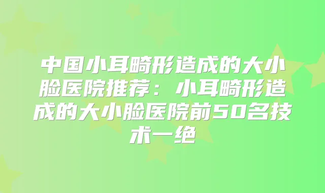 中国小耳畸形造成的大小脸医院推荐：小耳畸形造成的大小脸医院前50名技术一绝