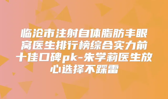 临沧市注射自体脂肪丰眼窝医生排行榜综合实力前十佳口碑pk-朱学莉医生放心选择不踩雷