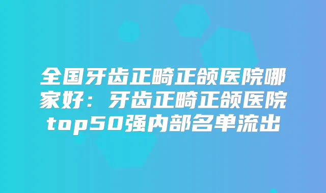 全国牙齿正畸正颌医院哪家好:牙齿正畸正颌医院top50强内部名单流出