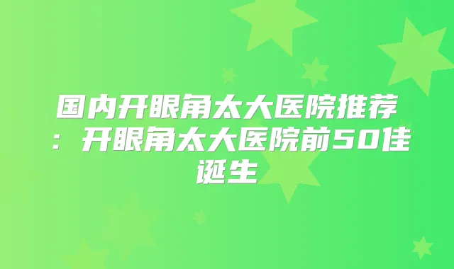 国内开眼角太大医院推荐:开眼角太大医院前50佳诞生