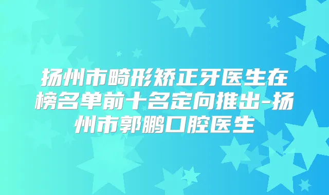 扬州市畸形矫正牙医生在榜名单前十名定向推出-扬州市郭鹏口腔医生