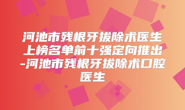 河池市残根牙拔除术医生上榜名单前十强定向推出-河池市残根牙拔除术口腔医生