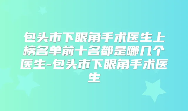包头市下眼角手术医生上榜名单前十名都是哪几个医生-包头市下眼角手术医生