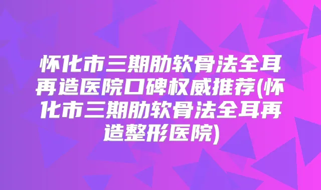 怀化市三期肋软骨法全耳再造医院口碑推荐(怀化市三期肋软骨法全耳再造整形医院)