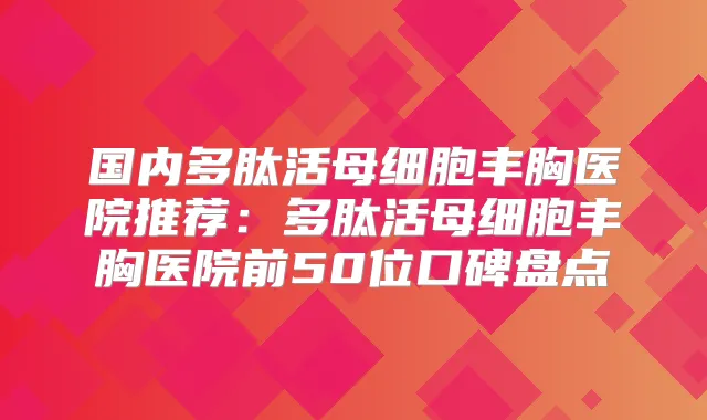 国内多肽活母细胞丰胸医院推荐:多肽活母细胞丰胸医院前50位口碑盘点