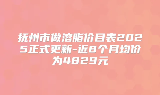 抚州市做溶脂价目表2025正式更新-近8个月均价为4829元