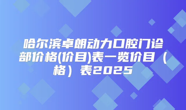 哈尔滨卓朗动力口腔门诊部价格(价目)表一览价目(格)表2025