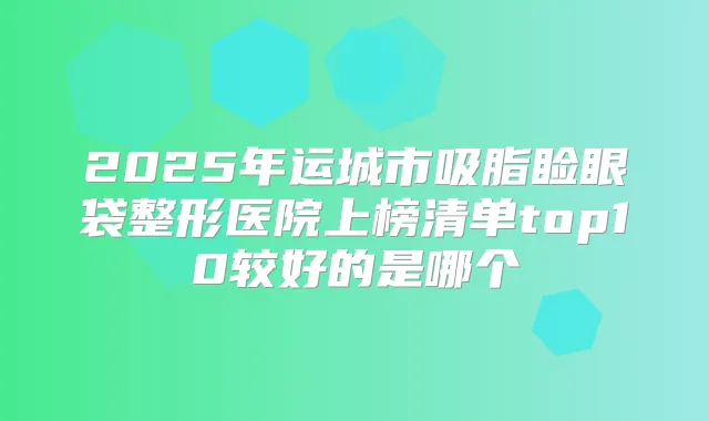 2025年运城市吸脂睑眼袋整形医院上榜清单top10较好的是哪个