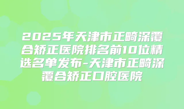 2025年天津市正畸深覆合矫正医院排名前10位精选名单发布-天津市正畸深覆合矫正口腔医院