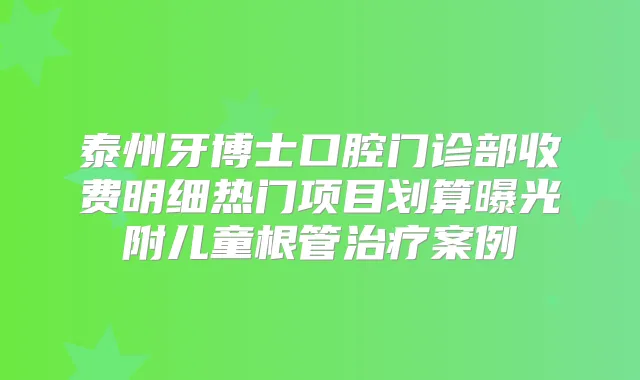 泰州牙博士口腔门诊部收费明细热门项目划算曝光附儿童根管案例