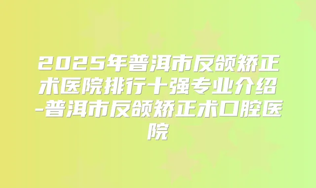 2025年普洱市反颌矫正术医院排行十强专业介绍-普洱市反颌矫正术口腔医院