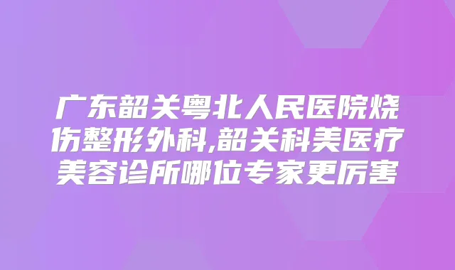 广东韶关粤北人民医院烧伤整形外科,韶关科美医疗美容诊所哪位专家更厉害