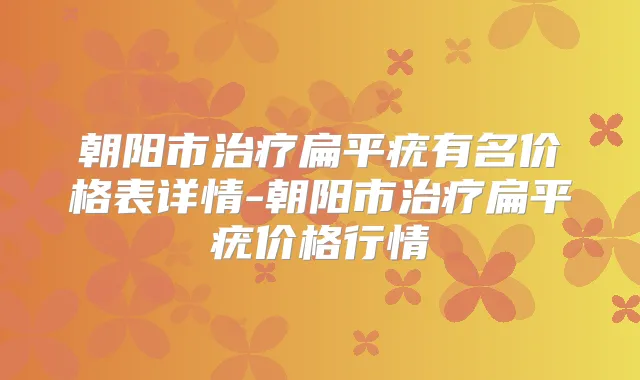 朝阳市扁平疣有名价格表详情-朝阳市扁平疣价格行情
