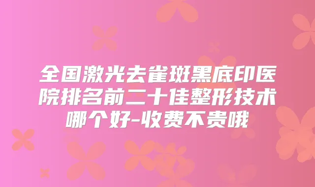 全国激光去雀斑黑底印医院排名前二十佳整形技术哪个好-收费不贵哦