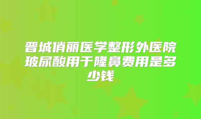 晋城俏丽医学整形外医院玻尿酸用于隆鼻费用是多少钱