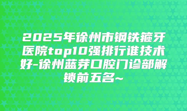 2025年徐州市钢铁箍牙医院top10强排行谁技术好-徐州蓝芽口腔门诊部解锁前五名~