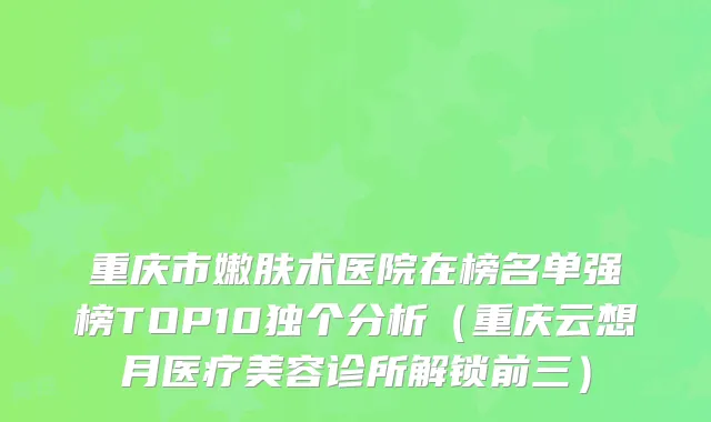 重庆市嫩肤术医院在榜名单强榜TOP10独个分析(重庆云想月医疗美容诊所解锁前三)