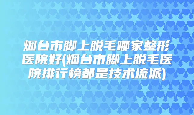 烟台市脚上脱毛哪家整形医院好(烟台市脚上脱毛医院排行榜都是技术流派)