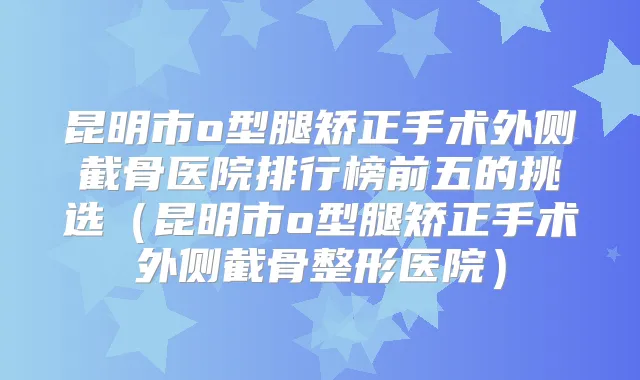 昆明市o型腿矫正手术外侧截骨医院排行榜前五的挑选(昆明市o型腿矫正手术外侧截骨整形医院)