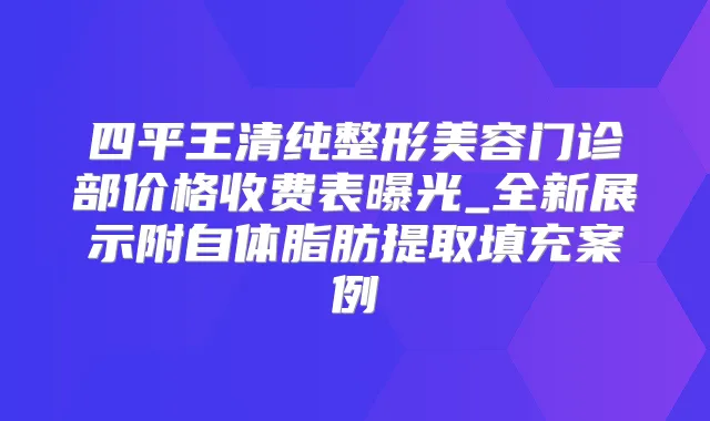 四平王清纯整形美容门诊部价格收费表曝光_全新展示附自体脂肪提取填充案例