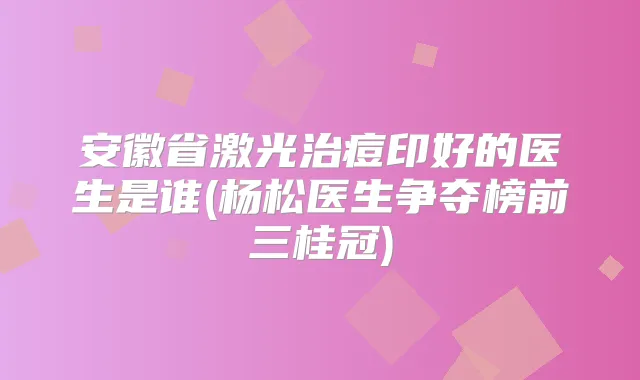 安徽省激光治痘印好的医生是谁(杨松医生争夺榜前三桂冠)