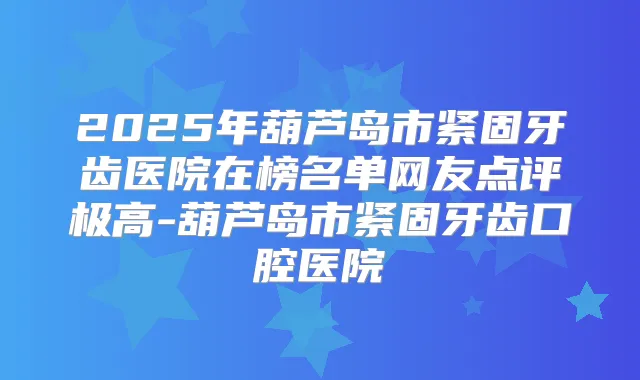2025年葫芦岛市紧固牙齿医院在榜名单网友点评极高-葫芦岛市紧固牙齿口腔医院
