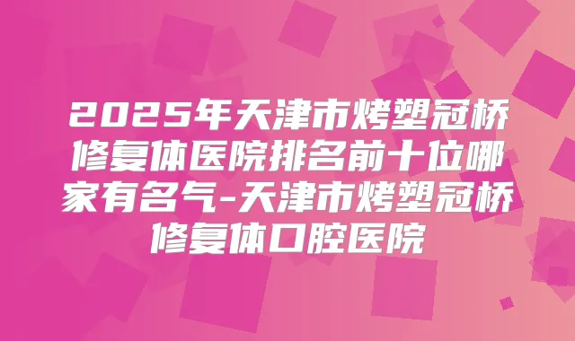 2025年天津市烤塑冠桥修复体医院排名前十位哪家有名气-天津市烤塑冠桥修复体口腔医院