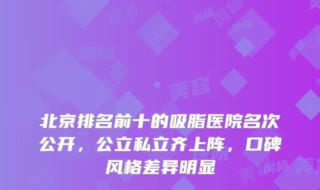 北京排名前十的吸脂医院名次公开,公立私立齐上阵,口碑风格差异明显