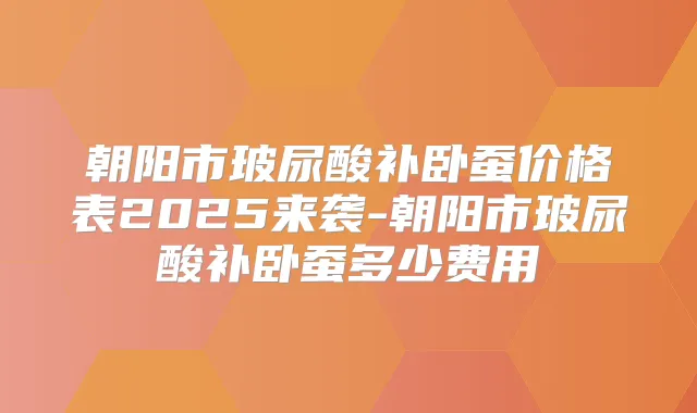 朝阳市玻尿酸补卧蚕价格表2025来袭-朝阳市玻尿酸补卧蚕多少费用
