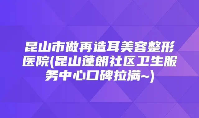 昆山市做再造耳美容整形医院(昆山蓬朗社区卫生服务中心口碑拉满~)