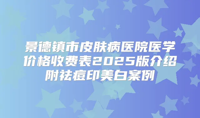 景德镇市皮肤病医院医学价格收费表2025版介绍附祛痘印美白案例