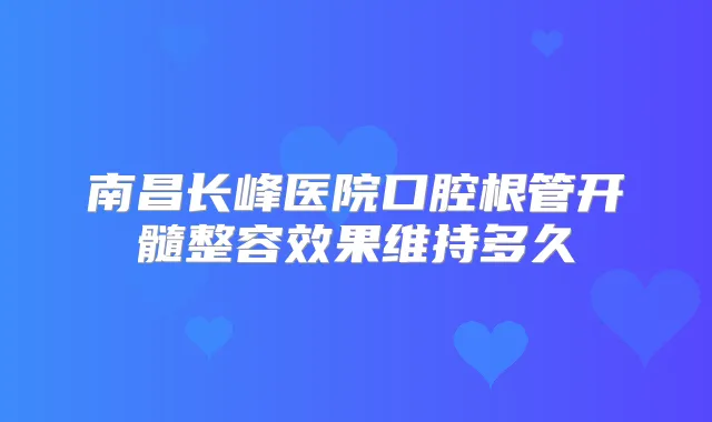 南昌长峰医院口腔根管开髓整容效果维持多久