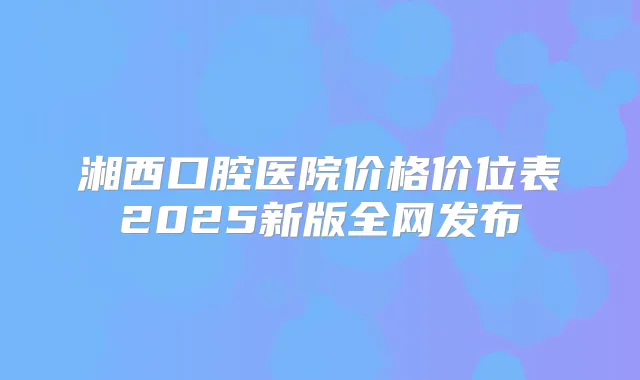 湘西口腔医院价格价位表2025新版全网发布