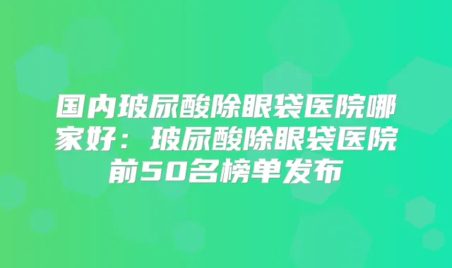 国内玻尿酸除眼袋医院哪家好:玻尿酸除眼袋医院前50名榜单发布