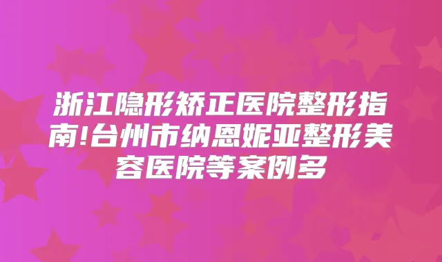 浙江隐形矫正医院整形指南!台州市纳恩妮亚整形美容医院等案例多