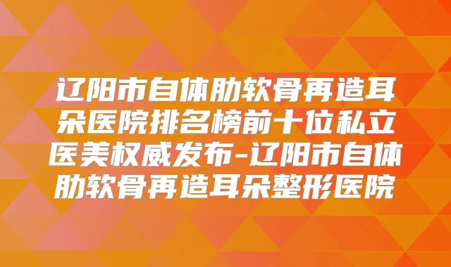 辽阳市自体肋软骨再造耳朵医院排名榜前十位私立医美发布-辽阳市自体肋软骨再造耳朵整形医院