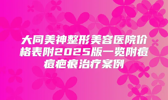 大同美神整形美容医院价格表附2025版一览附痘痘疤痕案例