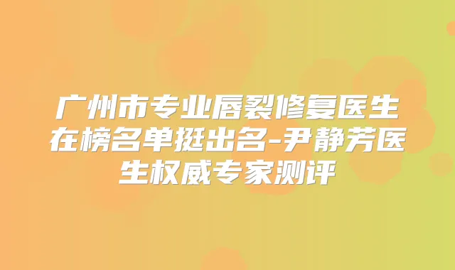 广州市专业唇裂修复医生在榜名单挺出名-尹静芳医生专家测评