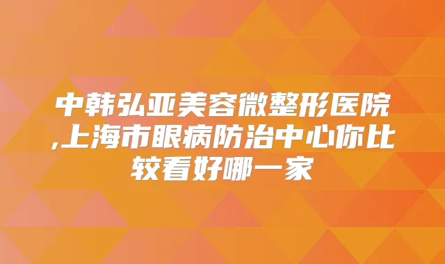 中韩弘亚美容微整形医院,上海市眼病防治中心你比较看好哪一家