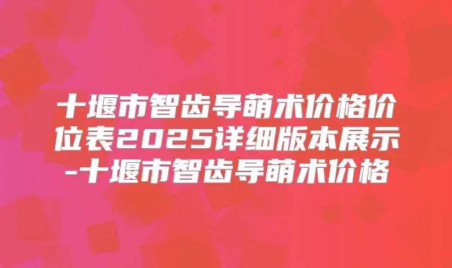 十堰市智齿导萌术价格价位表2025详细版本展示-十堰市智齿导萌术价格