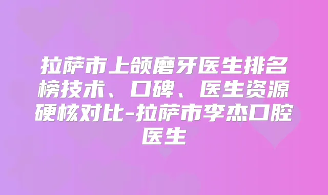 拉萨市上颌磨牙医生排名榜技术、口碑、医生资源硬核对比-拉萨市李杰口腔医生
