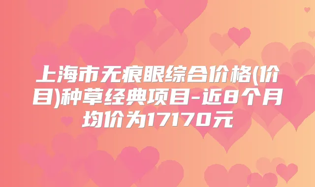 上海市无痕眼综合价格(价目)种草经典项目-近8个月均价为17170元