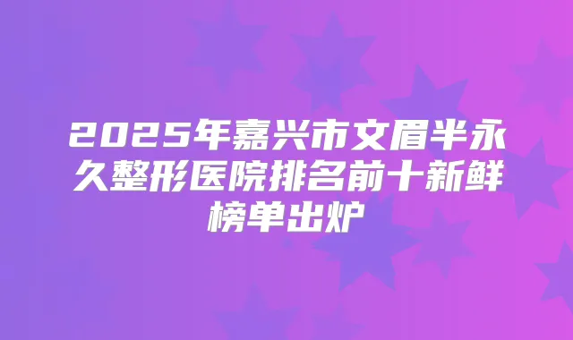 2025年嘉兴市文眉半永久整形医院排名前十新鲜榜单出炉