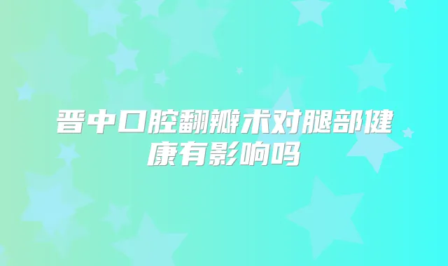 晋中口腔翻瓣术对腿部健康有影响吗
