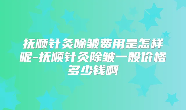 抚顺针灸除皱费用是怎样呢-抚顺针灸除皱一般价格多少钱啊