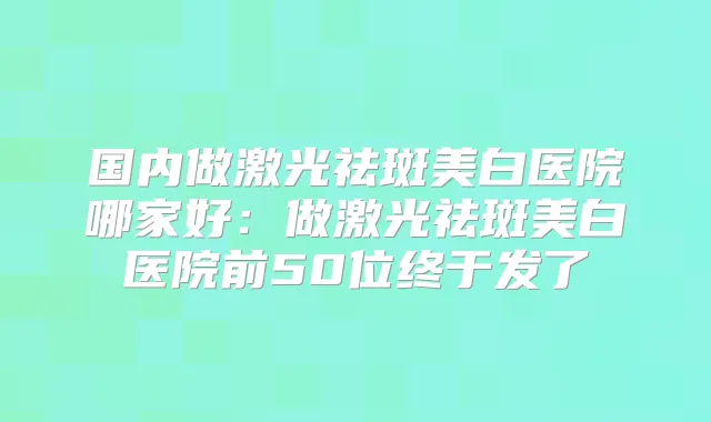 国内做激光祛斑美白医院哪家好:做激光祛斑美白医院前50位终于发了