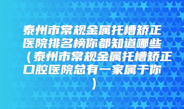 泰州市常规金属托槽矫正医院排名榜你都知道哪些(泰州市常规金属托槽矫正口腔医院总有一家属于你)