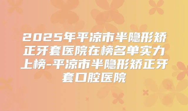 2025年平凉市半隐形矫正牙套医院在榜名单实力上榜-平凉市半隐形矫正牙套口腔医院